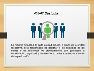406-07 Custodia
La máxima autoridad de cada entidad pública, a través de la unidad
respectiva, será responsable de designar a los custodios de los
bienes y de establecer los procedimientos que garanticen la
conservación, seguridad y mantenimiento de las existencias y bienes
de larga duración.
 