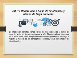 406-10 Constatación física de existencias y
bienes de larga duración
Se efectuarán constataciones físicas de las existencias y bienes de
larga duración por lo menos una vez al año. El personal que interviene
en la toma física, será independiente de aquel que tiene a su cargo el
registro y manejo de los conceptos señalados, salvo para efectos de
identificación.
 