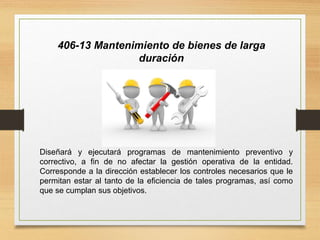 406-13 Mantenimiento de bienes de larga
duración
Diseñará y ejecutará programas de mantenimiento preventivo y
correctivo, a fin de no afectar la gestión operativa de la entidad.
Corresponde a la dirección establecer los controles necesarios que le
permitan estar al tanto de la eficiencia de tales programas, así como
que se cumplan sus objetivos.
 