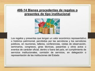 406-14 Bienes procedentes de regalos o
presentes de tipo institucional
Los regalos y presentes que tengan un valor económico representativo
o histórico patrimonial, percibidos por las servidoras y los servidores
públicos, en reuniones, talleres, conferencias, visitas de observación,
seminarios, congresos, giras técnicas, pasantías y otros actos o
eventos de carácter oficial, dentro o fuera del país, en cumplimiento de
servicios institucionales, comisión de servicios, en delegación o
representación de las instituciones del Estado
 