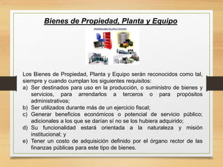 Bienes de Propiedad, Planta y Equipo
Los Bienes de Propiedad, Planta y Equipo serán reconocidos como tal,
siempre y cuando cumplan los siguientes requisitos:
a) Ser destinados para uso en la producción, o suministro de bienes y
servicios, para arrendarlos a terceros o para propósitos
administrativos;
b) Ser utilizados durante más de un ejercicio fiscal;
c) Generar beneficios económicos o potencial de servicio público;
adicionales a los que se darían sí no se los hubiera adquirido;
d) Su funcionalidad estará orientada a la naturaleza y misión
institucional; y
e) Tener un costo de adquisición definido por el órgano rector de las
finanzas públicas para este tipo de bienes.
 