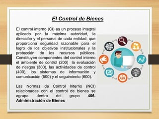 El control interno (CI) es un proceso integral
aplicado por la máxima autoridad, la
dirección y el personal de cada entidad, que
proporciona seguridad razonable para el
logro de los objetivos institucionales y la
protección de los recursos públicos.
Constituyen componentes del control interno
el ambiente de control (200) la evaluación
de riesgos (300), las actividades de control
(400), los sistemas de información y
comunicación (500) y el seguimiento (600).
Las Normas de Control Interno (NCI)
relacionadas con el control de bienes se
agrupa dentro del grupo 406.
Administración de Bienes
El Control de Bienes
 