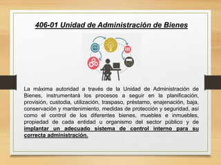 406-01 Unidad de Administración de Bienes
La máxima autoridad a través de la Unidad de Administración de
Bienes, instrumentará los procesos a seguir en la planificación,
provisión, custodia, utilización, traspaso, préstamo, enajenación, baja,
conservación y mantenimiento, medidas de protección y seguridad, así
como el control de los diferentes bienes, muebles e inmuebles,
propiedad de cada entidad u organismo del sector público y de
implantar un adecuado sistema de control interno para su
correcta administración.
 