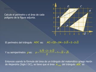 Calcule el perímetro y el área de cada
polígono de la figura adjunta. A
D C
B
P
R
Q
Y su semiperímetro p es:
El perímetro del triángulo es:ADC 2 5 2 2 2AC CD DA
2 5 2 2 2
1 2 5
2
p
Entonces usando la fórmula del área de un triángulo del matemático griego Herón
de Alejandría (Siglo I DC), se tiene que el área del triángulo ADC esADCA
Ejemplo 5
 