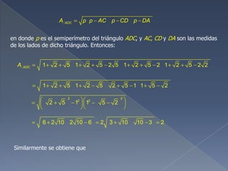 ADCA p p AC p CD p DA
en donde p es el semiperímetro del triángulo ADC, y AC, CD y DA son las medidas
de los lados de dicho triángulo. Entonces:
1 2 5 1 2 5 2 5 1 2 5 2 1 2 5 2 2ADCA
1 2 5 1 2 5 2 5 1 1 5 2
2 2
2 2
2 5 1 1 5 2
6 2 10 2 10 6 2 3 10 10 3 2
Similarmente se obtiene que
 