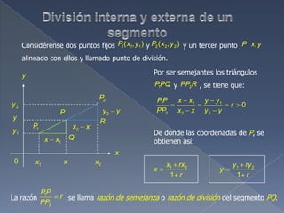 Considérense dos puntos fijos y y un tercer punto
alineado con ellos y llamado punto de división.
1 1 1( , )P x y 2 2 2( , )P x y ,P x y
1P
2P
1x 2x
1y
2y
0
2x x
2y y
x
y
P
Q
R
x
y
1x x
1 1 1
2 2 2
0
PP x x y y
r
PP x x y y
Por ser semejantes los triángulos
y , se tiene que:1PPQ 2PP R
De donde las coordenadas de P, se
obtienen así:
1 2
1
x rx
x
r
1 2
1
y ry
y
r
La razón se llama razón de semejanza o razón de división del segmento PQ.
1
2
PP
r
PP
 