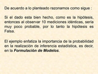 De acuerdo a lo planteado razonamos como sigue :
Si el dado esta bien hecho, como es la hipótesis,
entonces al observar 10 mediciones idénticas, sería
muy poco probable, por lo tanto la hipótesis es
Falsa.
El ejemplo enfatiza la importancia de la probabilidad
en la realización de inferencia estadística, es decir,
en la Formulación de Modelos.
 