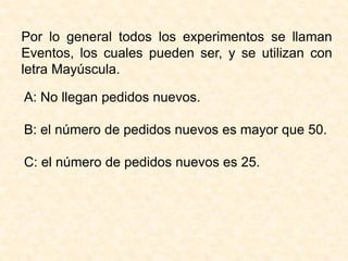 Por lo general todos los experimentos se llaman
Eventos, los cuales pueden ser, y se utilizan con
letra Mayúscula.
A: No llegan pedidos nuevos.
B: el número de pedidos nuevos es mayor que 50.
C: el número de pedidos nuevos es 25.
 