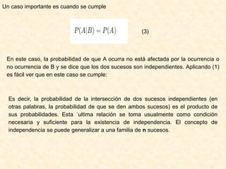Un caso importante es cuando se cumple
(3)
En este caso, la probabilidad de que A ocurra no está afectada por la ocurrencia o
no ocurrencia de B y se dice que los dos sucesos son independientes. Aplicando (1)
es fácil ver que en este caso se cumple:
Es decir, la probabilidad de la intersección de dos sucesos independientes (en
otras palabras, la probabilidad de que se den ambos sucesos) es el producto de
sus probabilidades. Esta ´ultima relación se toma usualmente como condición
necesaria y suficiente para la existencia de independencia. El concepto de
independencia se puede generalizar a una familia de n sucesos.
 