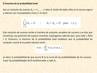 f) Teorema de la probabilidad total
Sea un conjunto de sucesos Ai, i = 1, . . . , n tales la Unión de todos ellos es el suceso seguro
y además son incompatibles entre sí. Es decir
Este conjunto de sucesos recibe el nombre de conjunto completo de sucesos y se dice que
constituye una partición del espacio muestral. Supongamos además que, para todo i, P(Ai)
> 0. Entonces, el teorema de la probabilidad total establece que la probabilidad de
cualquier suceso B se puede calcular como :
es decir, la probabilidad de que ocurra B es la suma de las probabilidades de los sucesos
Ai por las probabilidades de B condicionadas a cada Ai.
 