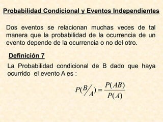 Probabilidad Condicional y Eventos Independientes
Dos eventos se relacionan muchas veces de tal
manera que la probabilidad de la ocurrencia de un
evento depende de la ocurrencia o no del otro.
Definición 7
La Probabilidad condicional de B dado que haya
ocurrido el evento A es :
)
(
)
(
)
(
A
P
AB
P
A
B
P =
 