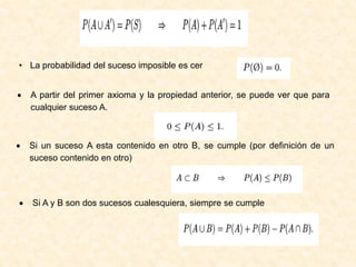 • La probabilidad del suceso imposible es cer
• A partir del primer axioma y la propiedad anterior, se puede ver que para
cualquier suceso A.
• Si un suceso A esta contenido en otro B, se cumple (por deﬁnición de un
suceso contenido en otro)
• Si A y B son dos sucesos cualesquiera, siempre se cumple
 