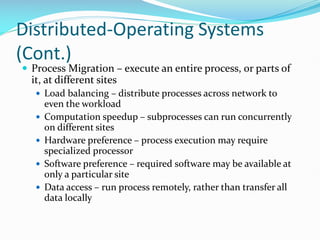 Distributed-Operating Systems
(Cont.)
 Process Migration – execute an entire process, or parts of
it, at different sites
 Load balancing – distribute processes across network to
even the workload
 Computation speedup – subprocesses can run concurrently
on different sites
 Hardware preference – process execution may require
specialized processor
 Software preference – required software may be available at
only a particular site
 Data access – run process remotely, rather than transfer all
data locally
 