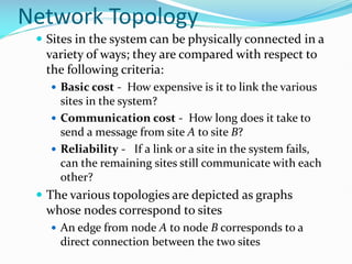 Network Topology
 Sites in the system can be physically connected in a
variety of ways; they are compared with respect to
the following criteria:
 Basic cost - How expensive is it to link the various
sites in the system?
 Communication cost - How long does it take to
send a message from site A to site B?
 Reliability - If a link or a site in the system fails,
can the remaining sites still communicate with each
other?
 The various topologies are depicted as graphs
whose nodes correspond to sites
 An edge from node A to node B corresponds to a
direct connection between the two sites
 