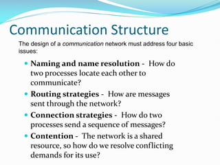 Communication Structure
 Naming and name resolution - How do
two processes locate each other to
communicate?
 Routing strategies - How are messages
sent through the network?
 Connection strategies - How do two
processes send a sequence of messages?
 Contention - The network is a shared
resource, so how do we resolve conflicting
demands for its use?
The design of a communication network must address four basic
issues:
 