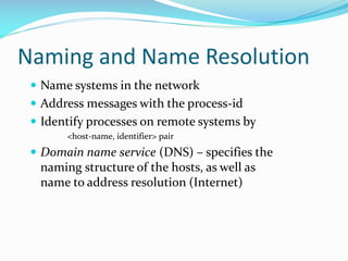 Naming and Name Resolution
 Name systems in the network
 Address messages with the process-id
 Identify processes on remote systems by
<host-name, identifier> pair
 Domain name service (DNS) – specifies the
naming structure of the hosts, as well as
name to address resolution (Internet)
 