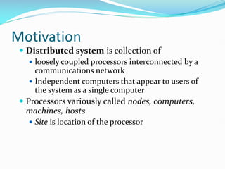 Motivation
 Distributed system is collection of
 loosely coupled processors interconnected by a
communications network
 Independent computers that appear to users of
the system as a single computer
 Processors variously called nodes, computers,
machines, hosts
 Site is location of the processor
 