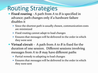 Routing Strategies
 Fixed routing - A path from A to B is specified in
advance; path changes only if a hardware failure
disables it
 Since the shortest path is usually chosen, communication costs
are minimized
 Fixed routing cannot adapt to load changes
 Ensures that messages will be delivered in the order in which
they were sent
 Virtual circuit - A path from A to B is fixed for the
duration of one session. Different sessions involving
messages from A to B may have different paths
 Partial remedy to adapting to load changes
 Ensures that messages will be delivered in the order in which
they were sent
 