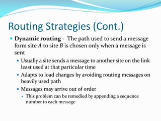 Routing Strategies (Cont.)
 Dynamic routing - The path used to send a message
form site A to site B is chosen only when a message is
sent
 Usually a site sends a message to another site on the link
least used at that particular time
 Adapts to load changes by avoiding routing messages on
heavily used path
 Messages may arrive out of order
 This problem can be remedied by appending a sequence
number to each message
 