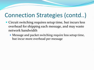 Connection Strategies (contd..)
 Circuit switching requires setup time, but incurs less
overhead for shipping each message, and may waste
network bandwidth
 Message and packet switching require less setup time,
but incur more overhead per message
 