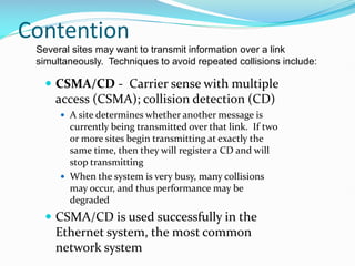 Contention
 CSMA/CD - Carrier sense with multiple
access (CSMA); collision detection (CD)
 A site determines whether another message is
currently being transmitted over that link. If two
or more sites begin transmitting at exactly the
same time, then they will register a CD and will
stop transmitting
 When the system is very busy, many collisions
may occur, and thus performance may be
degraded
 CSMA/CD is used successfully in the
Ethernet system, the most common
network system
Several sites may want to transmit information over a link
simultaneously. Techniques to avoid repeated collisions include:
 