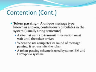 Contention (Cont.)
 Token passing - A unique message type,
known as a token, continuously circulates in the
system (usually a ring structure)
 A site that wants to transmit information must
wait until the token arrives
 When the site completes its round of message
passing, it retransmits the token
 A token-passing scheme is used by some IBM and
HP/Apollo systems
 