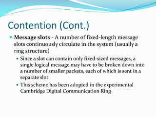 Contention (Cont.)
 Message slots - A number of fixed-length message
slots continuously circulate in the system (usually a
ring structure)
 Since a slot can contain only fixed-sized messages, a
single logical message may have to be broken down into
a number of smaller packets, each of which is sent in a
separate slot
 This scheme has been adopted in the experimental
Cambridge Digital Communication Ring
 