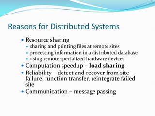 Reasons for Distributed Systems
 Resource sharing
 sharing and printing files at remote sites
 processing information in a distributed database
 using remote specialized hardware devices
 Computation speedup – load sharing
 Reliability – detect and recover from site
failure, function transfer, reintegrate failed
site
 Communication – message passing
 