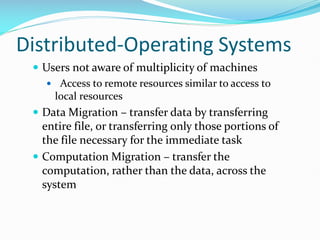 Distributed-Operating Systems
 Users not aware of multiplicity of machines
 Access to remote resources similar to access to
local resources
 Data Migration – transfer data by transferring
entire file, or transferring only those portions of
the file necessary for the immediate task
 Computation Migration – transfer the
computation, rather than the data, across the
system
 