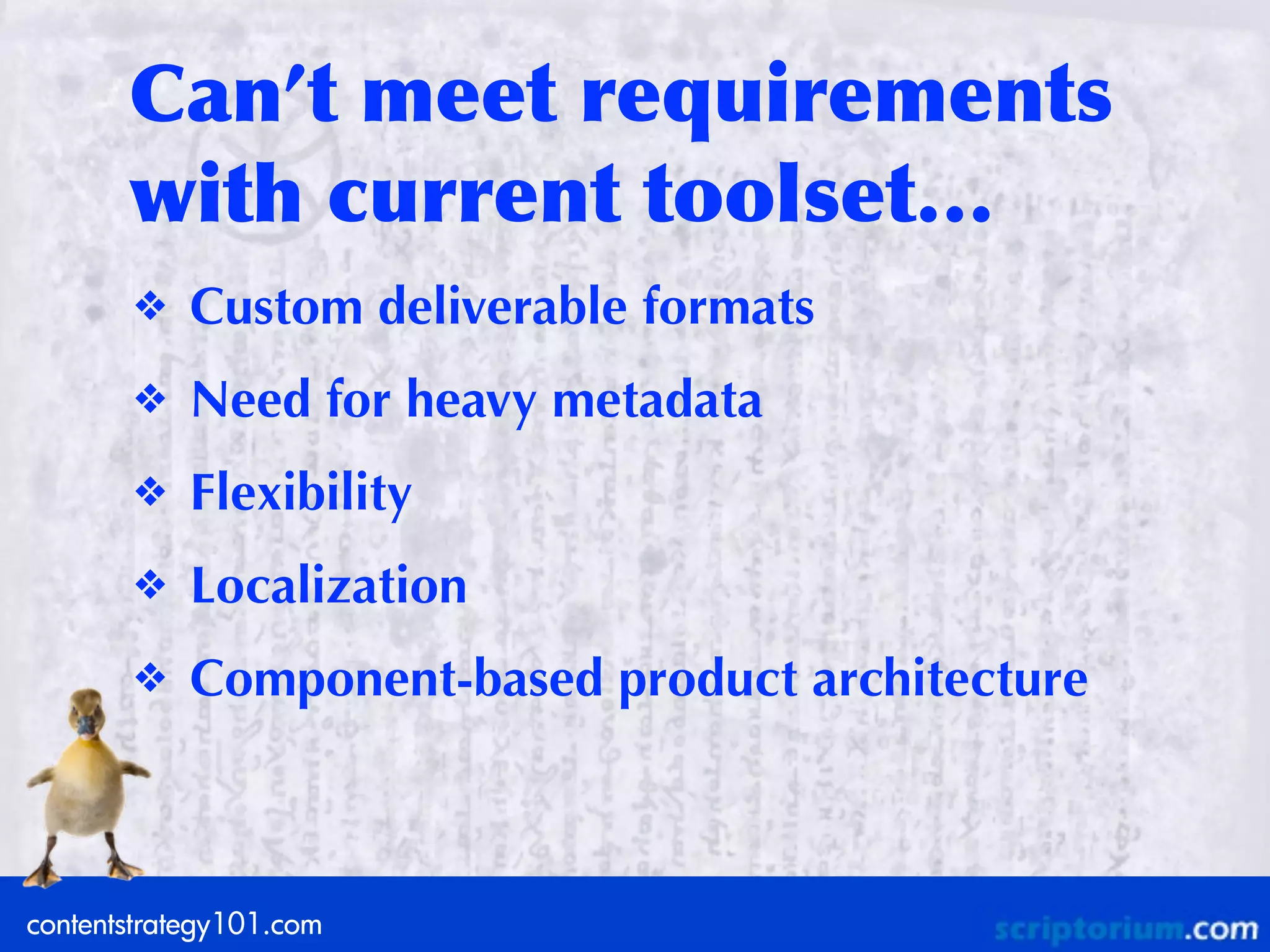 Can’t	
 meet	
 requirements	
 
       with	
 current	
 toolset…
       ❖    Custom deliverable formats
       ❖    Need for heavy metadata
       ❖    Flexibility
       ❖    Localization
       ❖    Component-based product architecture



contentstrategy101.com
 