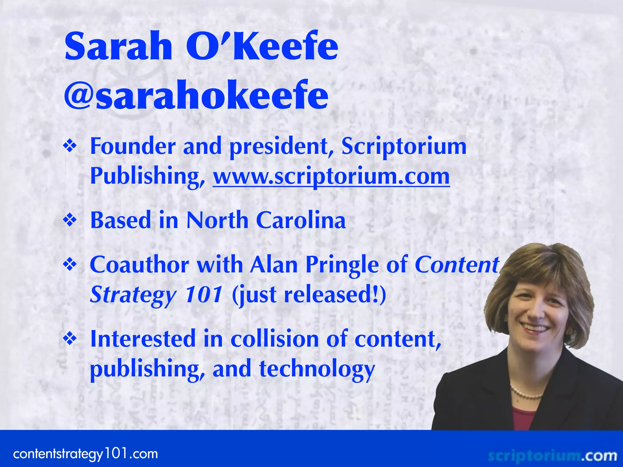 Sarah	
 O’Keefe	
 
       @sarahokeefe
       ❖   Founder and president, Scriptorium
           Publishing, www.scriptorium.com
       ❖   Based in North Carolina
       ❖   Coauthor with Alan Pringle of Content
           Strategy 101 (just released!)
       ❖   Interested in collision of content,
           publishing, and technology


contentstrategy101.com
 