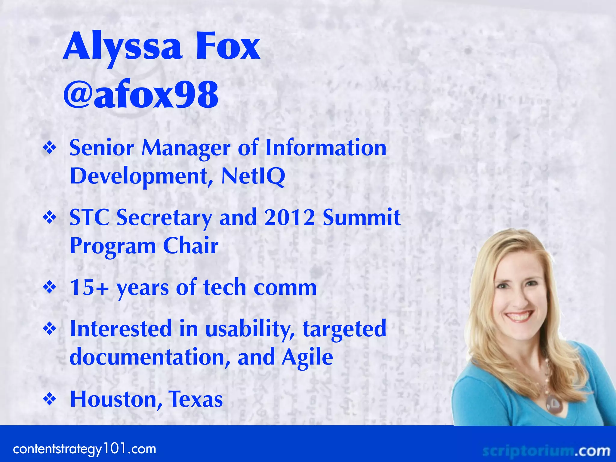 Alyssa	
 Fox
        @afox98
    ❖   Senior Manager of Information
        Development, NetIQ
    ❖   STC Secretary and 2012 Summit
        Program Chair
    ❖   15+ years of tech comm
    ❖   Interested in usability, targeted
        documentation, and Agile
    ❖   Houston, Texas
contentstrategy101.com
 