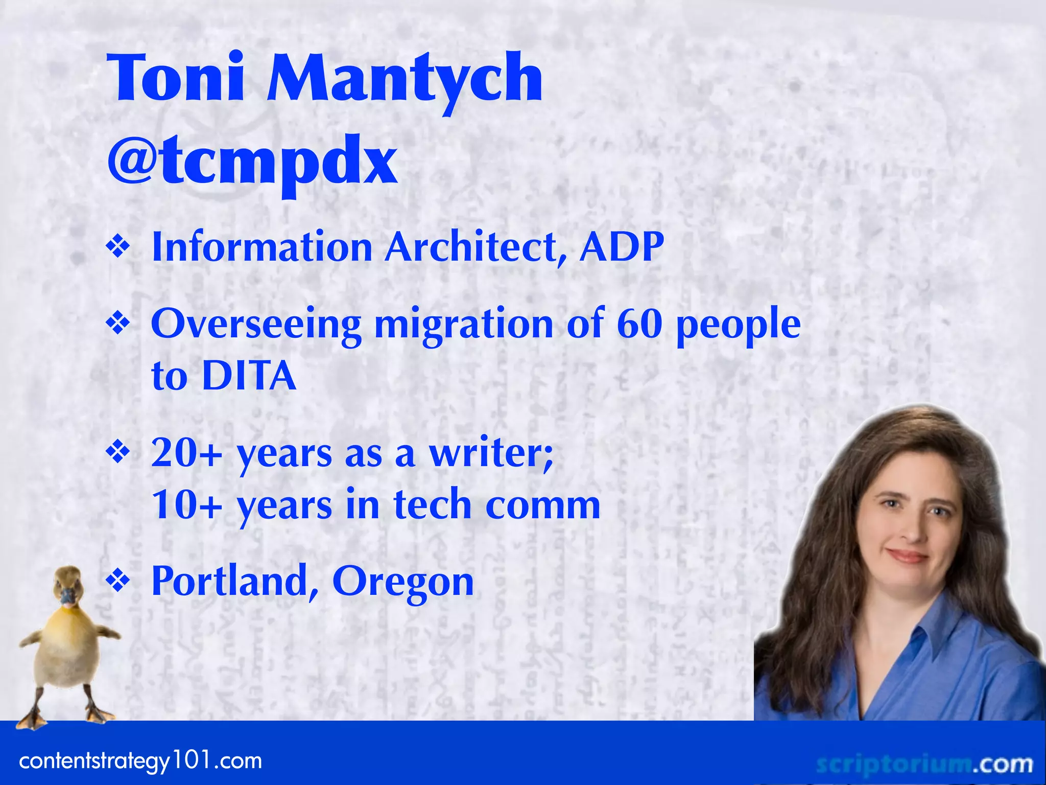 Toni	
 Mantych
       @tcmpdx
       ❖   Information Architect, ADP
       ❖   Overseeing migration of 60 people
           to DITA
       ❖   20+ years as a writer;
           10+ years in tech comm
       ❖   Portland, Oregon



contentstrategy101.com
contentstrategy101.com
 