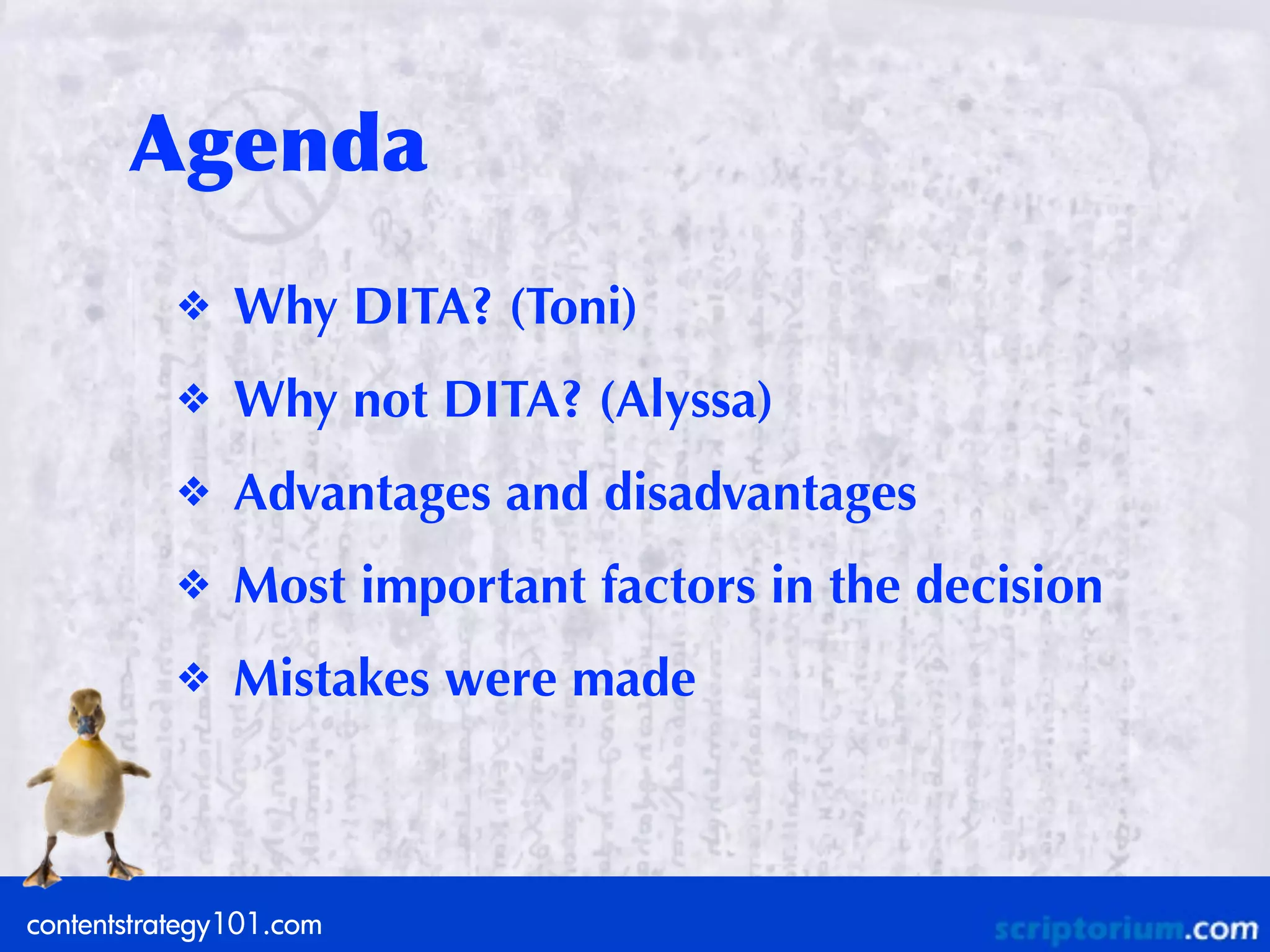 Agenda
           ❖   Why DITA? (Toni)
           ❖   Why not DITA? (Alyssa)
           ❖   Advantages and disadvantages
           ❖   Most important factors in the decision
           ❖   Mistakes were made



contentstrategy101.com
 