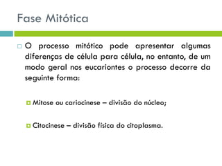 Fase Mitótica
 O processo mitótico pode apresentar algumas
diferenças de célula para célula, no entanto, de um
modo geral nos eucariontes o processo decorre da
seguinte forma:
 Mitose ou cariocinese – divisão do núcleo;
 Citocinese – divisão física do citoplasma.
 