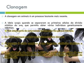 Clonagem
 A clonagem em animais é um processo bastante mais recente.
 A ideia surgiu quando se separaram as primeiras células da divisão
mitótica do ovo, que permitiu obter vários indivíduos geneticamente
idênticos.
 Este estudo parte da compreensão da formação dos gémeos idênticos.
 Em 1997 consegue-se obter o primeiro mamífero clonado.
 O processo é ainda complexo e com bastantes obstáculos científicos e
morais.
 A possibilidade de clonar um indivíduo a partir de um núcleo de uma
células especializada mostra a potencialidade da técnica e o processo de
totipotência.
 