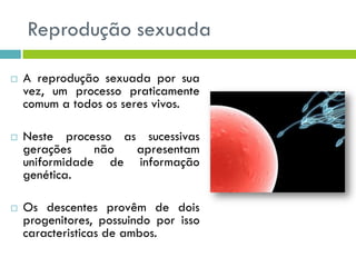 Reprodução sexuada
 A reprodução sexuada por sua
vez, um processo praticamente
comum a todos os seres vivos.
 Neste processo as sucessivas
gerações não apresentam
uniformidade de informação
genética.
 Os descentes provêm de dois
progenitores, possuindo por isso
caracteristicas de ambos.
 