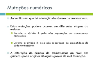 Mutações numéricas
 Anomalias em que há alteração do número de cromossomas.
 Estas mutações podem ocorrer em diferentes etapas da
meiose:
 Durante a divisão I, pela não separação de cromossomas
homólogos.
 Durante a divisão II, pela não separação de cromatídeos de
cada cromossoma.
 A alteração do número de cromossomas ao nível dos
gâmetas pode originar situações graves de mal formação.
 