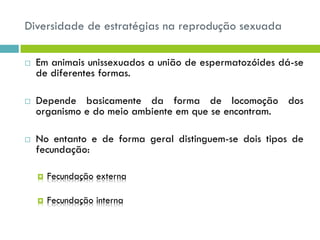 Diversidade de estratégias na reprodução sexuada
 Em animais unissexuados a união de espermatozóides dá-se
de diferentes formas.
 Depende basicamente da forma de locomoção dos
organismo e do meio ambiente em que se encontram.
 No entanto e de forma geral distinguem-se dois tipos de
fecundação:
 Fecundação externa
 Fecundação interna
 