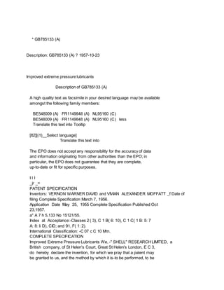 * GB785133 (A)
Description: GB785133 (A) ? 1957-10-23
Improved extreme pressure lubricants
Description of GB785133 (A)
A high quality text as facsimile in your desired language may be available
amongst the following family members:
BE548009 (A) FR1149848 (A) NL95160 (C)
BE548009 (A) FR1149848 (A) NL95160 (C) less
Translate this text into Tooltip
[82][(1)__Select language]
Translate this text into
The EPO does not accept any responsibility for the accuracy of data
and information originating from other authorities than the EPO; in
particular, the EPO does not guarantee that they are complete,
up-to-date or fit for specific purposes.
I l I
_jr _=
PATENT SPECIFICATION
Inventors: VERNON WARNER DAVID and VIVIAN ALEXANDER MOFFATT _f Date of
filing Complete Specification March 7, 1956.
Application Date May 25, 1955 Complete Specification Published Oct
23,1957.
a" A 7 h 5,133 No 15121/55.
Index at Acceptance:-Classes 2 ( 3), C 1 B( 6: 10), C 1 C( 1 B: 5: 7
A: 8: li D), CID; and 91, F( 1: 2).
International Classification: -C 07 c C 10 Mrn.
COMPLETE SPECIFICATION
Improved Extreme Pressure Lubricants We, -" SHELL" RESEARCHLIMITED, a
British company, of St Helen's Court, Great St Helen's London, E C 3,
do hereby declare the invention, for which we pray that a patent may
be granted to us, and the method by which it is-to be performed, to be
 