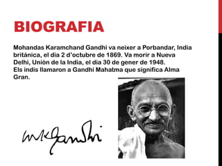 BIOGRAFIA
Mohandas Karamchand Gandhi va neixer a Porbandar, India
británica, el dia 2 d’octubre de 1869. Va morir a Nueva
Delhi, Unión de la India, el dia 30 de gener de 1948.
Els indis llamaron a Gandhi Mahatma que significa Alma
Gran.
 