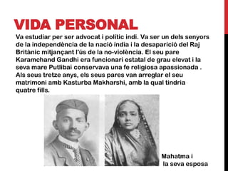 VIDA PERSONAL
Va estudiar per ser advocat i polític indi. Va ser un dels senyors
de la independència de la nació índia i la desaparició del Raj
Britànic mitjançant l'ús de la no-violència. El seu pare
Karamchand Gandhi era funcionari estatal de grau elevat i la
seva mare Putlibai conservava una fe religiosa apassionada .
Als seus tretze anys, els seus pares van arreglar el seu
matrimoni amb Kasturba Makharshi, amb la qual tindria
quatre fills.




                                                 Mahatma i
                                                 la seva esposa
 