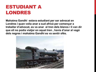 ESTUDIANT A
LONDRES
Mahatma Gandhi estava estudiant per ser advocat en
Londres i quan volia anar a sud africà per començar a
treballar d’advocat, es va anar al tren dels blancs i li van dir
que ell no podia viatjar en aquet tren , havia d’anar al vagó
dels negres i mahatma Gandhi es va sentir ofès.
 