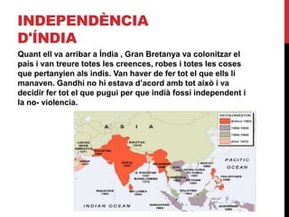 INDEPENDÈNCIA
D'ÍNDIA
Quant ell va arribar a Índia , Gran Bretanya va colonitzar el
país i van treure totes les creences, robes i totes les coses
que pertanyien als indis. Van haver de fer tot el que ells li
manaven. Gandhi no hi estava d’acord amb tot això i va
decidir fer tot el que pugui per que indià fossí independent i
la no- violencia.
 