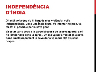 INDEPENDÈNCIA
D'ÍNDIA
Ghandi volia que no hi hagués mes violència, volia
independència, volia una Índia lliure. Va intentar-ho molt, va
fer tot el possible per la seva gent.
Va estar varis cops a la carcel a causa de la seva guerra, a ell
no l’importava gens la carcel. Un dia va ser arrestat al la seva
dona i malauradament la seva dona va morir allà als seus
braços.
 