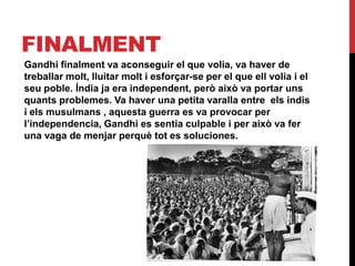 FINALMENT
Gandhi finalment va aconseguir el que volia, va haver de
treballar molt, lluitar molt i esforçar-se per el que ell volia i el
seu poble. Índia ja era independent, però això va portar uns
quants problemes. Va haver una petita varalla entre els indis
i els musulmans , aquesta guerra es va provocar per
l’independencia, Gandhi es sentia culpable i per això va fer
una vaga de menjar perquè tot es soluciones.
 