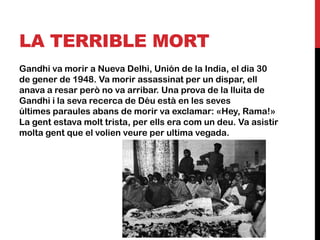 LA TERRIBLE MORT
Gandhi va morir a Nueva Delhi, Unión de la India, el dia 30
de gener de 1948. Va morir assassinat per un dispar, ell
anava a resar però no va arribar. Una prova de la lluita de
Gandhi i la seva recerca de Déu està en les seves
últimes paraules abans de morir va exclamar: «Hey, Rama!»
La gent estava molt trista, per ells era com un deu. Va asistir
molta gent que el volien veure per ultima vegada.
 