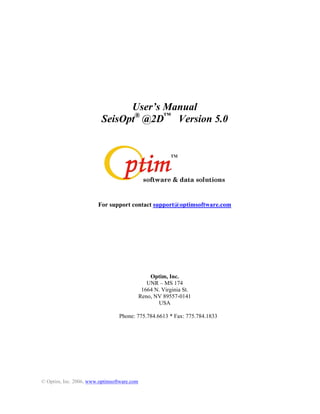 User s Manual
                         SeisOpt® @2D Version 5.0




                        For support contact support@optimsoftware.com




                                                Optim, Inc.
                                               UNR MS 174
                                             1664 N. Virginia St.
                                            Reno, NV 89557-0141
                                                   USA

                                Phone: 775.784.6613 * Fax: 775.784.1833




© Optim, Inc. 2006, www.optimsoftware.com
 