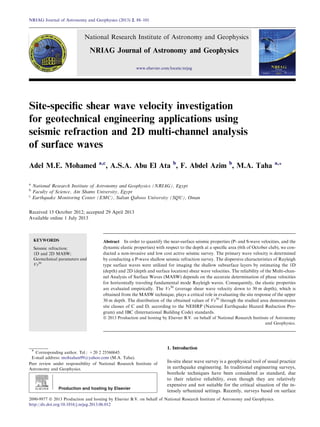 Site-speciﬁc shear wave velocity investigation
for geotechnical engineering applications using
seismic refraction and 2D multi-channel analysis
of surface waves
Adel M.E. Mohamed a,c
, A.S.A. Abu El Ata b
, F. Abdel Azim b
, M.A. Taha a,*
a
National Research Institute of Astronomy and Geophysics (NRIAG), Egypt
b
Faculty of Science, Ain Shams University, Egypt
c
Earthquake Monitoring Center (EMC), Sultan Qaboos University (SQU), Oman
Received 15 October 2012; accepted 29 April 2013
Available online 1 July 2013
KEYWORDS
Seismic refraction;
1D and 2D MASW;
Geotechnical parameters and
Vs30
Abstract In order to quantify the near-surface seismic properties (P- and S-wave velocities, and the
dynamic elastic properties) with respect to the depth at a speciﬁc area (6th of October club), we con-
ducted a non-invasive and low cost active seismic survey. The primary wave velocity is determined
by conducting a P-wave shallow seismic refraction survey. The dispersive characteristics of Rayleigh
type surface waves were utilized for imaging the shallow subsurface layers by estimating the 1D
(depth) and 2D (depth and surface location) shear wave velocities. The reliability of the Multi-chan-
nel Analysis of Surface Waves (MASW) depends on the accurate determination of phase velocities
for horizontally traveling fundamental mode Rayleigh waves. Consequently, the elastic properties
are evaluated empirically. The Vs30
(average shear wave velocity down to 30 m depth), which is
obtained from the MASW technique, plays a critical role in evaluating the site response of the upper
30 m depth. The distribution of the obtained values of Vs30
through the studied area demonstrates
site classes of C and D, according to the NEHRP (National Earthquake Hazard Reduction Pro-
gram) and IBC (International Building Code) standards.
ª 2013 Production and hosting by Elsevier B.V. on behalf of National Research Institute of Astronomy
and Geophysics.
1. Introduction
In-situ shear wave survey is a geophysical tool of usual practice
in earthquake engineering. In traditional engineering surveys,
borehole techniques have been considered as standard, due
to their relative reliability, even though they are relatively
expensive and not suitable for the critical situation of the in-
tensely urbanized settings. Recently, surveys based on surface
* Corresponding author. Tel.: +20 2 25560645.
E-mail address: mohtahan99@yahoo.com (M.A. Taha).
Peer review under responsibility of National Research Institute of
Astronomy and Geophysics.
Production and hosting by Elsevier
NRIAG Journal of Astronomy and Geophysics (2013) 2, 88–101
National Research Institute of Astronomy and Geophysics
NRIAG Journal of Astronomy and Geophysics
www.elsevier.com/locate/nrjag
2090-9977 ª 2013 Production and hosting by Elsevier B.V. on behalf of National Research Institute of Astronomy and Geophysics.
http://dx.doi.org/10.1016/j.nrjag.2013.06.012
 