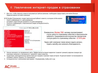 6 | Увеличение интернет-продаж в страховании
1. Для того, чтобы приучить клиента пользоваться сайтом компании, необходимо предоставить как можно больше
сервисов именно на сайте компании.
В СК Альфа Страхование» создан персональный кабинет клиента, в котором on-line можно:
− Узнать информацию по урегулированию.
− Отправить недостающие документы по урегулированию
− Получить информацию о персональной скидке за безубыточность.
− Оценить авто
Ежемесячно, более 700 человек просматривают
статус дела по страховому событию в персональном
кабинете. Среднемесячное количество просмотров
статуса дела по страховому событию – 2 315 раз
Через сайт компании также можно задать вопрос,
подать жалобу или написать благодарность
2. Нельзя экономить на продвижении сайта. Эффективный интернет-маркетинг позволит занимать верхние позиции при
поисковых запросах и, как результат, привлечет новых клиентов.
3. Существуют законодательные препятствия для продажи страховок через интернет. В данный момент согласовываются
поправки к Закону Украины «О страховании».
4. Сотрудничество с компаниями-партнерами – Anywayanyday, kvytky.com и др.
 